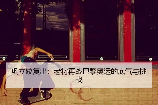巩立姣复出：老将再战巴黎奥运的底气与挑战